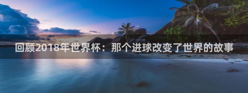 看世界杯：回顾2018年世界杯：那个进球改变了世界的故事